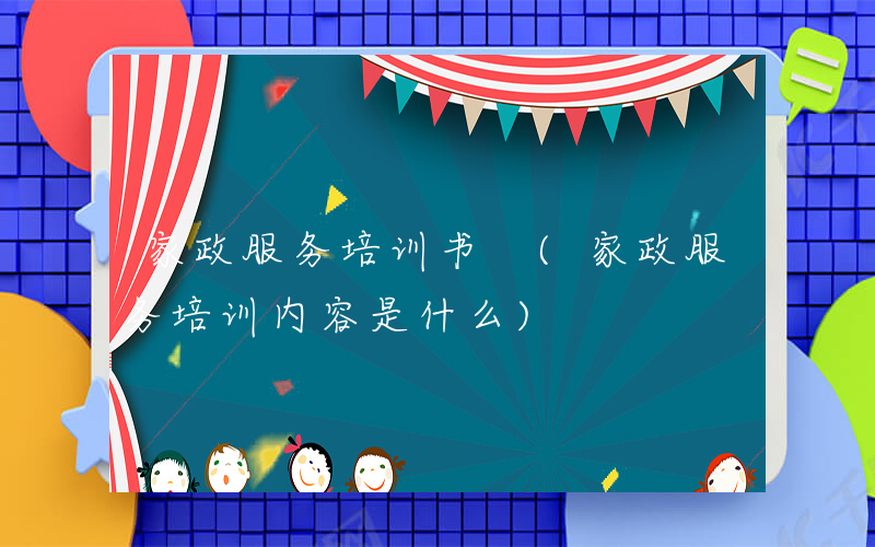 家政服务培训书 (家政服务培训内容是什么)
